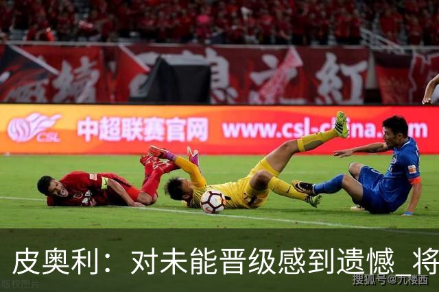 皮奥利：对未能晋级感到遗憾 将吸取教训专注联赛