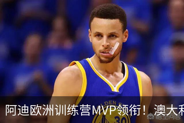 阿迪欧洲训练营MVP领衔！澳大利亚6月21日以年轻阵容对阵中国男篮